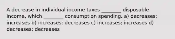 A decrease in individual income taxes ________ disposable income, which ________ consumption spending. a) decreases; increases b) increases; decreases c) increases; increases d) decreases; decreases