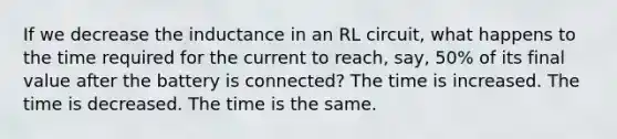 If we decrease the inductance in an RL circuit, what happens to the time required for the current to reach, say, 50% of its final value after the battery is connected? The time is increased. The time is decreased. The time is the same.