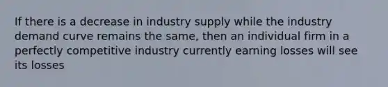 If there is a decrease in industry supply while the industry demand curve remains the same, then an individual firm in a perfectly competitive industry currently earning losses will see its losses