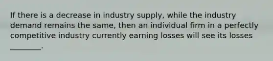 If there is a decrease in industry​ supply, while the industry demand remains the​ same, then an individual firm in a perfectly competitive industry currently earning losses will see its losses​ ________.