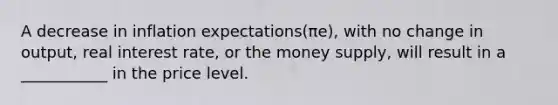 A decrease in inflation ​expectations(πe​), with no change in​ output, real interest​ rate, or the money​ supply, will result in a ___________ in the price level.