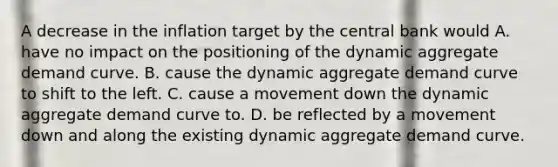 A decrease in the inflation target by the central bank would A. have no impact on the positioning of the dynamic aggregate demand curve. B. cause the dynamic aggregate demand curve to shift to the left. C. cause a movement down the dynamic aggregate demand curve to. D. be reflected by a movement down and along the existing dynamic aggregate demand curve.