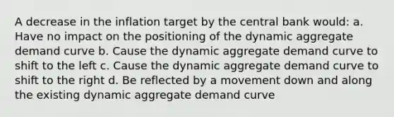 A decrease in the inflation target by the central bank would: a. Have no impact on the positioning of the dynamic aggregate demand curve b. Cause the dynamic aggregate demand curve to shift to the left c. Cause the dynamic aggregate demand curve to shift to the right d. Be reflected by a movement down and along the existing dynamic aggregate demand curve