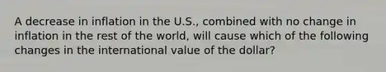 A decrease in inflation in the U.S., combined with no change in inflation in the rest of the world, will cause which of the following changes in the international value of the dollar?