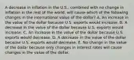 A decrease in inflation in the U.S., combined with no change in inflation in the rest of the world, will cause which of the following changes in the international value of the dollar? A. An increase in the value of the dollar because U.S. exports would increase. B. A decrease in the value of the dollar because U.S. exports would increase. C. An increase in the value of the dollar because U.S. exports would decrease. D. A decrease in the value of the dollar because U.S. exports would decrease. E. No change in the value of the dollar because only changes in interest rates will cause changes in the value of the dollar.