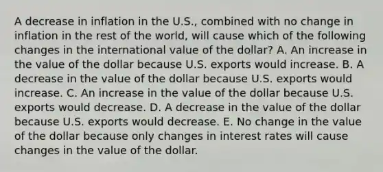 A decrease in inflation in the U.S., combined with no change in inflation in the rest of the world, will cause which of the following changes in the international value of the dollar? A. An increase in the value of the dollar because U.S. exports would increase. B. A decrease in the value of the dollar because U.S. exports would increase. C. An increase in the value of the dollar because U.S. exports would decrease. D. A decrease in the value of the dollar because U.S. exports would decrease. E. No change in the value of the dollar because only changes in interest rates will cause changes in the value of the dollar.