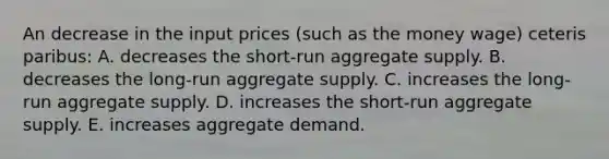 An decrease in the input prices (such as the money wage) ceteris paribus: A. decreases the short-run aggregate supply. B. decreases the long-run aggregate supply. C. increases the long-run aggregate supply. D. increases the short-run aggregate supply. E. increases aggregate demand.