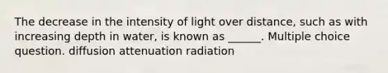 The decrease in the intensity of light over distance, such as with increasing depth in water, is known as ______. Multiple choice question. diffusion attenuation radiation