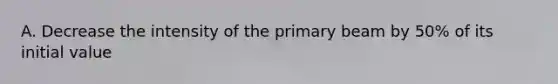 A. Decrease the intensity of the primary beam by 50% of its initial value