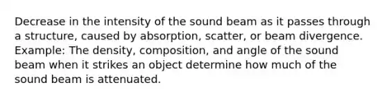 Decrease in the intensity of the sound beam as it passes through a structure, caused by absorption, scatter, or beam divergence. Example: The density, composition, and angle of the sound beam when it strikes an object determine how much of the sound beam is attenuated.