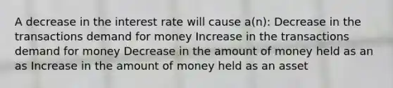 A decrease in the interest rate will cause a(n): Decrease in the transactions demand for money Increase in the transactions demand for money Decrease in the amount of money held as an as Increase in the amount of money held as an asset