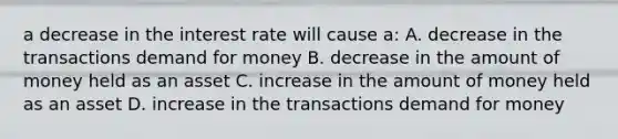 a decrease in the interest rate will cause a: A. decrease in the transactions demand for money B. decrease in the amount of money held as an asset C. increase in the amount of money held as an asset D. increase in the transactions demand for money