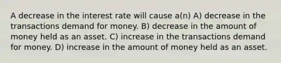 A decrease in the interest rate will cause a(n) A) decrease in the transactions demand for money. B) decrease in the amount of money held as an asset. C) increase in the transactions demand for money. D) increase in the amount of money held as an asset.