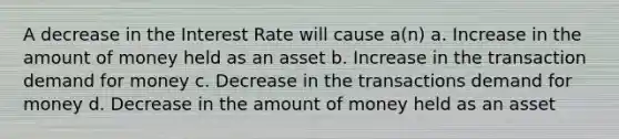 A decrease in the Interest Rate will cause a(n) a. Increase in the amount of money held as an asset b. Increase in the transaction demand for money c. Decrease in the transactions demand for money d. Decrease in the amount of money held as an asset