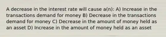 A decrease in the interest rate will cause a(n): A) Increase in the transactions demand for money B) Decrease in the transactions demand for money C) Decrease in the amount of money held as an asset D) Increase in the amount of money held as an asset