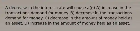 A decrease in the interest rate will cause a(n) A) increase in the transactions demand for money. B) decrease in the transactions demand for money. C) decrease in the amount of money held as an asset. D) increase in the amount of money held as an asset.