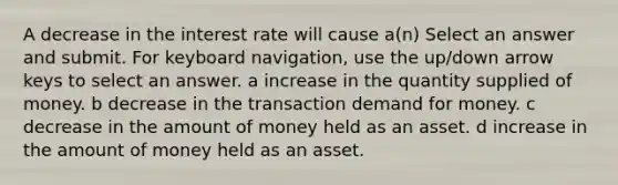 A decrease in the interest rate will cause a(n) Select an answer and submit. For keyboard navigation, use the up/down arrow keys to select an answer. a increase in the quantity supplied of money. b decrease in the transaction demand for money. c decrease in the amount of money held as an asset. d increase in the amount of money held as an asset.