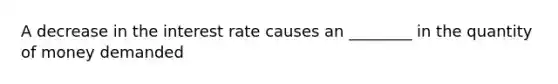 A decrease in the interest rate causes an ________ in the quantity of money demanded