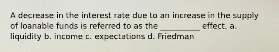 A decrease in the interest rate due to an increase in the supply of loanable funds is referred to as the __________ effect. a. liquidity b. income c. expectations d. Friedman