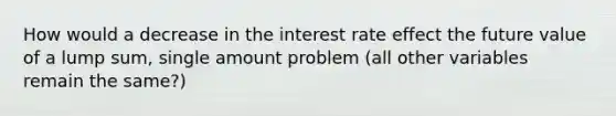 How would a decrease in the interest rate effect the future value of a lump sum, single amount problem (all other variables remain the same?)