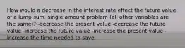 How would a decrease in the interest rate effect the future value of a lump sum, single amount problem (all other variables are the same)? -decrease the present value -decrease the future value -increase the future value -increase the present value -increase the time needed to save