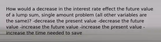 How would a decrease in the interest rate effect the future value of a lump sum, single amount problem (all other variables are the same)? -decrease the present value -decrease the future value -increase the future value -increase the present value -increase the time needed to save