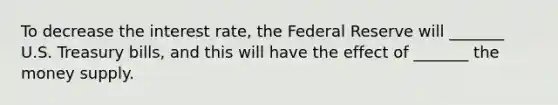 To decrease the interest rate, the Federal Reserve will _______ U.S. Treasury bills, and this will have the effect of _______ the money supply.