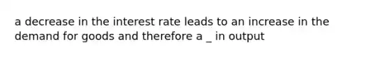 a decrease in the interest rate leads to an increase in the demand for goods and therefore a _ in output