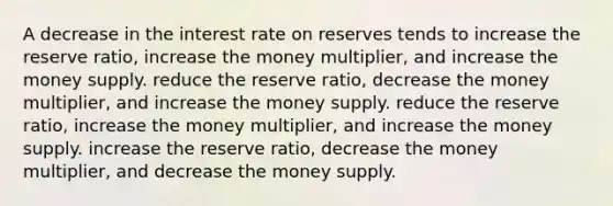 A decrease in the interest rate on reserves tends to increase the reserve ratio, increase the money multiplier, and increase the money supply. reduce the reserve ratio, decrease the money multiplier, and increase the money supply. reduce the reserve ratio, increase the money multiplier, and increase the money supply. increase the reserve ratio, decrease the money multiplier, and decrease the money supply.