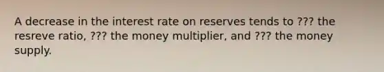 A decrease in the interest rate on reserves tends to ??? the resreve ratio, ??? the money multiplier, and ??? the money supply.