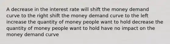 A decrease in the interest rate will shift the money demand curve to the right shift the money demand curve to the left increase the quantity of money people want to hold decrease the quantity of money people want to hold have no impact on the money demand curve