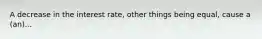 A decrease in the interest rate, other things being equal, cause a (an)...