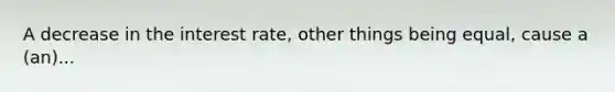 A decrease in the interest rate, other things being equal, cause a (an)...