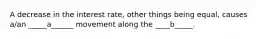 A decrease in the interest rate, other things being equal, causes a/an _____a______ movement along the ____b_____.