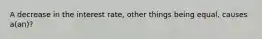 A decrease in the interest rate, other things being equal, causes a(an)?