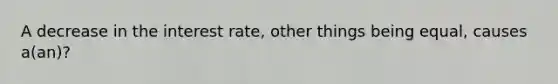 A decrease in the interest rate, other things being equal, causes a(an)?