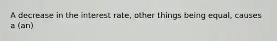 A decrease in the interest rate, other things being equal, causes a (an)