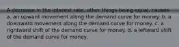 A decrease in the interest rate, other things being equal, causes a. an upward movement along the demand curve for money. b. a downward movement along the demand curve for money. c. a rightward shift of the demand curve for money. d. a leftward shift of the demand curve for money.