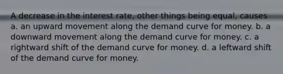 A decrease in the interest rate, other things being equal, causes a. an upward movement along the demand curve for money. b. a downward movement along the demand curve for money. c. a rightward shift of the demand curve for money. d. a leftward shift of the demand curve for money.