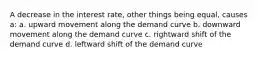 A decrease in the interest rate, other things being equal, causes a: a. upward movement along the demand curve b. downward movement along the demand curve c. rightward shift of the demand curve d. leftward shift of the demand curve