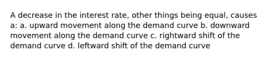 A decrease in the interest rate, other things being equal, causes a: a. upward movement along the demand curve b. downward movement along the demand curve c. rightward shift of the demand curve d. leftward shift of the demand curve