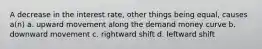 A decrease in the interest rate, other things being equal, causes a(n) a. upward movement along the demand money curve b. downward movement c. rightward shift d. leftward shift