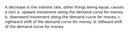 A decrease in the interest rate, other things being equal, causes a (an) a. upward movement along the demand curve for money. b. downward movement along the demand curve for money. c. rightward shift of the demand curve for money. d. leftward shift of the demand curve for money