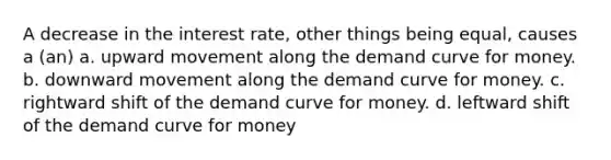 A decrease in the interest rate, other things being equal, causes a (an) a. upward movement along the demand curve for money. b. downward movement along the demand curve for money. c. rightward shift of the demand curve for money. d. leftward shift of the demand curve for money