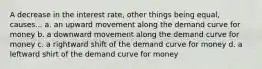 A decrease in the interest rate, other things being equal, causes... a. an upward movement along the demand curve for money b. a downward movement along the demand curve for money c. a rightward shift of the demand curve for money d. a leftward shirt of the demand curve for money