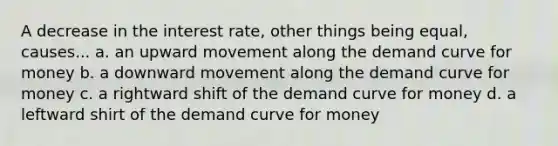 A decrease in the interest rate, other things being equal, causes... a. an upward movement along the <a href='https://www.questionai.com/knowledge/ka2tUMvON2-demand-curve' class='anchor-knowledge'>demand curve</a> for money b. a downward movement along the demand curve for money c. a rightward shift of the demand curve for money d. a leftward shirt of the demand curve for money