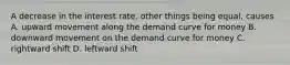 A decrease in the interest rate, other things being equal, causes A. upward movement along the demand curve for money B. downward movement on the demand curve for money C. rightward shift D. leftward shift