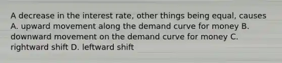 A decrease in the interest rate, other things being equal, causes A. upward movement along the demand curve for money B. downward movement on the demand curve for money C. rightward shift D. leftward shift