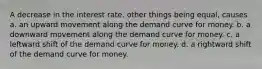 A decrease in the interest rate, other things being equal, causes a. an upward movement along the demand curve for money. b. a downward movement along the demand curve for money. c. a leftward shift of the demand curve for money. d. a rightward shift of the demand curve for money.