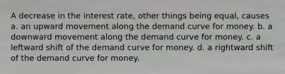 A decrease in the interest rate, other things being equal, causes a. an upward movement along the demand curve for money. b. a downward movement along the demand curve for money. c. a leftward shift of the demand curve for money. d. a rightward shift of the demand curve for money.